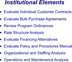 Institutional Elements •	Evaluate Individual Customer Contracts •	Evaluate Bulk Purchase Agreements •	Review Program Ordinances •	Rate Structure Analysis •	Evaluate Financing Alternatives •	Evaluate Policy and Procedures Manual •	Organizational and Staffing Analysis •	Operations and Maintenance Analysis