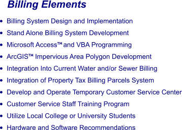 Billing Elements •	Billing System Design and Implementation •	Stand Alone Billing System Development •	Microsoft Access and VBA Programming •	ArcGIS Impervious Area Polygon Development •	Integration Into Current Water and/or Sewer Billing •	Integration of Property Tax Billing Parcels System •	Develop and Operate Temporary Customer Service Center •	Customer Service Staff Training Program •	Utilize Local College or University Students •	Hardware and Software Recommendations