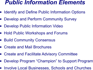 Public Information Elements •	Identify and Define Public Information Options •	Develop and Perform Community Survey •	Develop Public Information Video •	Hold Public Workshops and Forums •	Build Community Consensus •	Create and Mail Brochures •	Create and Facilitate Advisory Committee •	Develop Program “Champion” to Support Program •	Involve Local Businesses, Schools and Churches