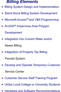 Billing Elements •	Billing System Design and Implementation •	Stand Alone Billing System Development •	Microsoft Access and VBA Programming •	ArcGIS Impervious Area Polygon        Development •	Integration Into Current Water and/or       Sewer Billing •	Integration of Property Tax Billing       Parcels System •	Develop and Operate Temporary Customer       Service Center •	Customer Service Staff Training Program •	Utilize Local College or University Students •	Hardware and Software Recommendations
