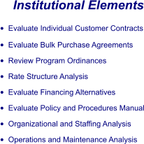 Institutional Elements •	Evaluate Individual Customer Contracts •	Evaluate Bulk Purchase Agreements •	Review Program Ordinances •	Rate Structure Analysis •	Evaluate Financing Alternatives •	Evaluate Policy and Procedures Manual •	Organizational and Staffing Analysis •	Operations and Maintenance Analysis